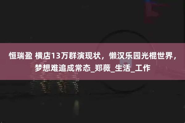 恒瑞盈 横店13万群演现状，懒汉乐园光棍世界，梦想难追成常态_郑薇_生活_工作