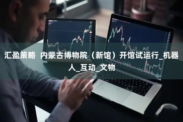 汇盈策略  内蒙古博物院（新馆）开馆试运行_机器人_互动_文物