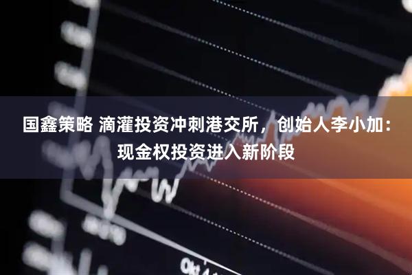 国鑫策略 滴灌投资冲刺港交所，创始人李小加：现金权投资进入新阶段