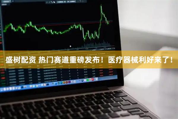 盛树配资 热门赛道重磅发布！医疗器械利好来了！