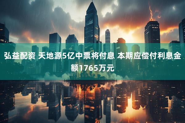 弘益配资 天地源5亿中票将付息 本期应偿付利息金额1765万元