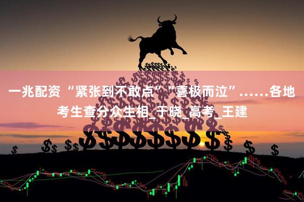 一兆配资 “紧张到不敢点”“喜极而泣”……各地考生查分众生相_于晓_高考_王建