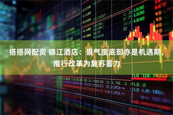 搭搭网配资 锦江酒店：景气度底部亦是机遇期，推行改革为复苏蓄力