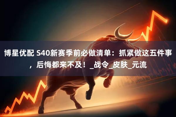 博星优配 S40新赛季前必做清单：抓紧做这五件事，后悔都来不及！_战令_皮肤_元流
