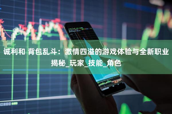 诚利和 背包乱斗：激情四溢的游戏体验与全新职业揭秘_玩家_技能_角色