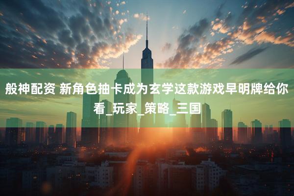 般神配资 新角色抽卡成为玄学这款游戏早明牌给你看_玩家_策略_三国