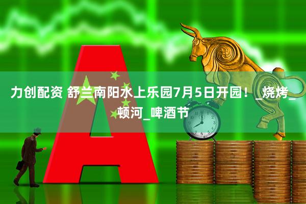 力创配资 舒兰南阳水上乐园7月5日开园！_烧烤_顿河_啤酒节