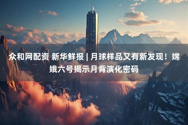 众和网配资 新华鲜报 | 月球样品又有新发现！嫦娥六号揭示月背演化密码