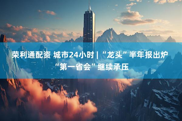荣利通配资 城市24小时 | “龙头”半年报出炉 “第一省会”继续承压