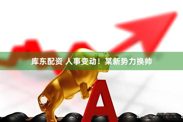 库东配资 人事变动！某新势力换帅