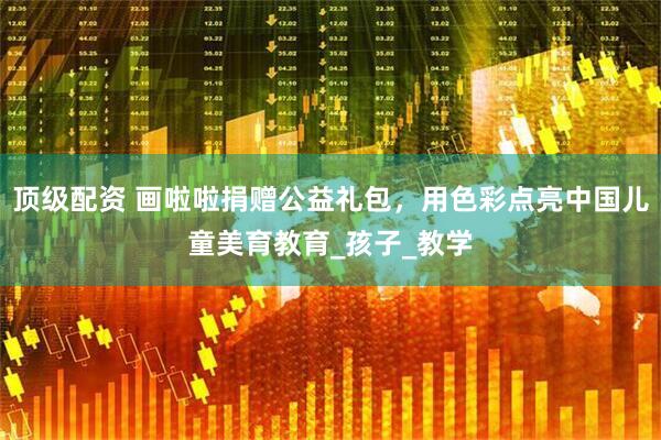 顶级配资 画啦啦捐赠公益礼包，用色彩点亮中国儿童美育教育_孩子_教学