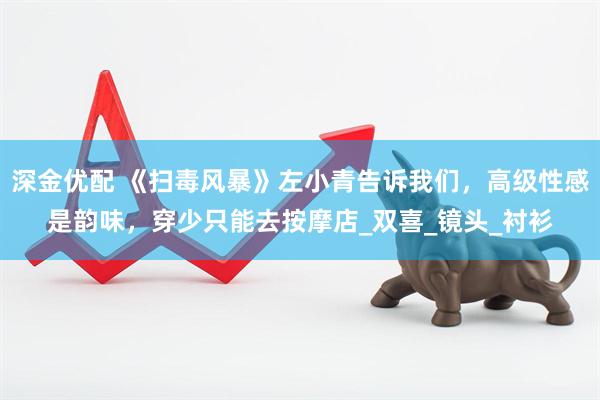 深金优配 《扫毒风暴》左小青告诉我们，高级性感是韵味，穿少只能去按摩店_双喜_镜头_衬衫