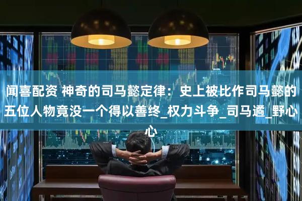 闻喜配资 神奇的司马懿定律：史上被比作司马懿的五位人物竟没一个得以善终_权力斗争_司马遹_野心