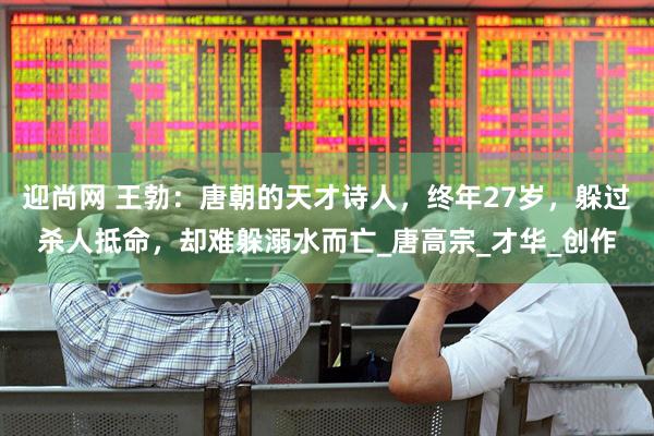 迎尚网 王勃：唐朝的天才诗人，终年27岁，躲过杀人抵命，却难躲溺水而亡_唐高宗_才华_创作