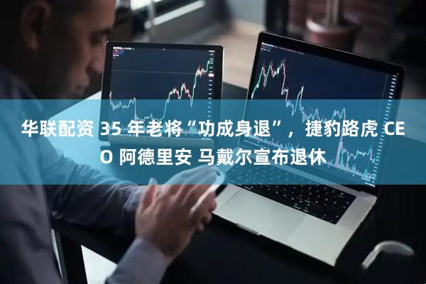 华联配资 35 年老将“功成身退”，捷豹路虎 CEO 阿德里安 马戴尔宣布退休