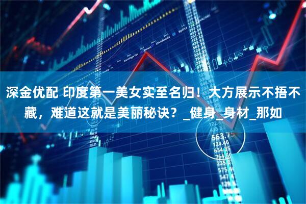 深金优配 印度第一美女实至名归！大方展示不捂不藏，难道这就是美丽秘诀？_健身_身材_那如