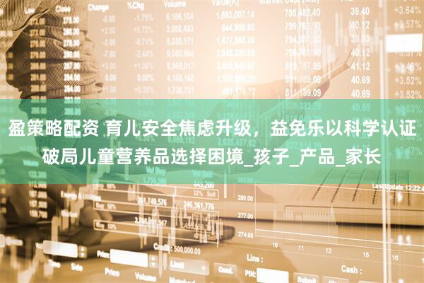 盈策略配资 育儿安全焦虑升级，益免乐以科学认证破局儿童营养品选择困境_孩子_产品_家长