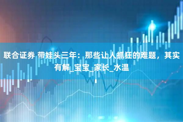 联合证券 带娃头三年：那些让人抓狂的难题，其实有解_宝宝_家长_水温