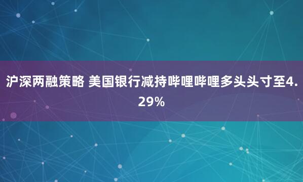 沪深两融策略 美国银行减持哔哩哔哩多头头寸至4.29%