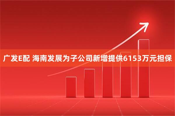 广发E配 海南发展为子公司新增提供6153万元担保