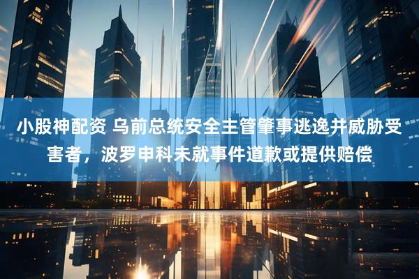 小股神配资 乌前总统安全主管肇事逃逸并威胁受害者，波罗申科未就事件道歉或提供赔偿