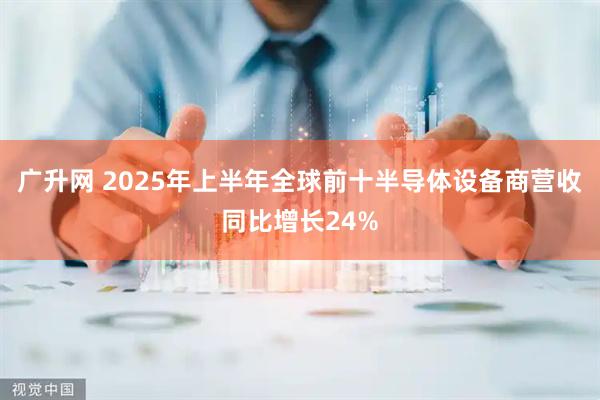 广升网 2025年上半年全球前十半导体设备商营收同比增长24%