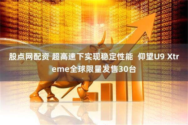 股点网配资 超高速下实现稳定性能 仰望U9 Xtreme全球限量发售30台