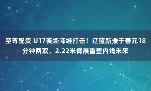 至尊配资 U17赛场降维打击!辽篮新援于善元18分钟两双,2.22米臂展重塑内线未来
