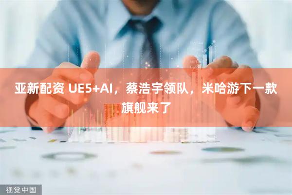 亚新配资 UE5+AI，蔡浩宇领队，米哈游下一款旗舰来了