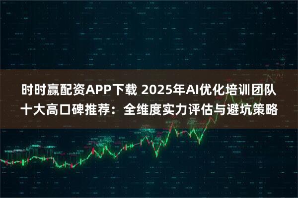 时时赢配资APP下载 2025年AI优化培训团队十大高口碑推荐:全维度实力评估与避坑策略