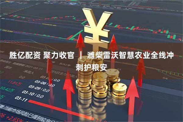 胜亿配资 聚力收官 ｜ 潍柴雷沃智慧农业全线冲刺护粮安