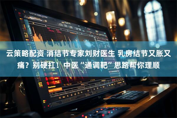 云策略配资 消结节专家刘财医生 乳房结节又胀又痛？别硬扛！中医“通调靶”思路帮你理顺