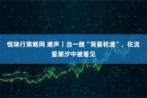 恒瑞行策略网 潮声丨当一艘“背篓轮渡”,在流量潮汐中被看见