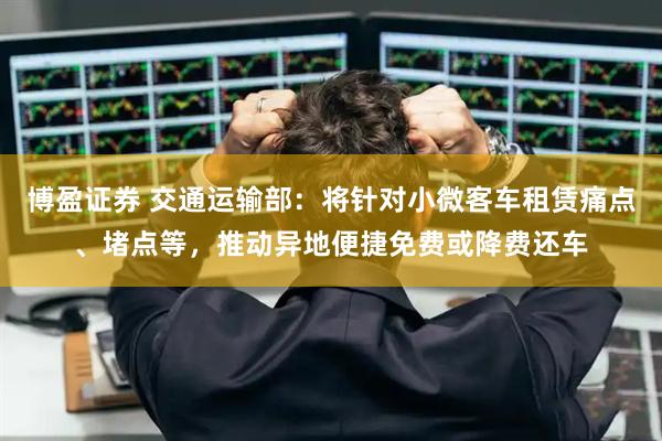 博盈证券 交通运输部：将针对小微客车租赁痛点、堵点等，推动异地便捷免费或降费还车