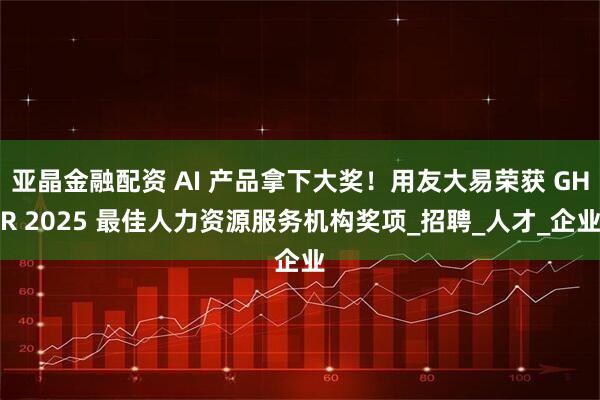 亚晶金融配资 AI 产品拿下大奖！用友大易荣获 GHR 2025 最佳人力资源服务机构奖项_招聘_人才_企业