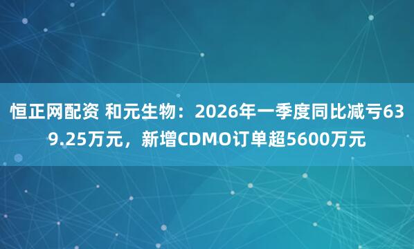 恒正网配资 和元生物：2026年一季度同比减亏639.25万元，新增CDMO订单超5600万元